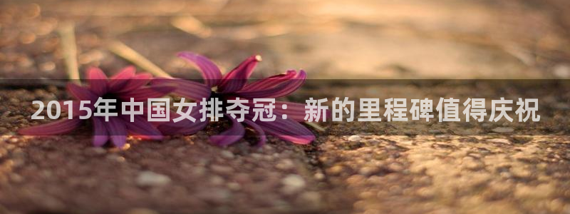 世界杯预选赛排名:2015年中国女排夺冠:新的里程碑值得庆祝